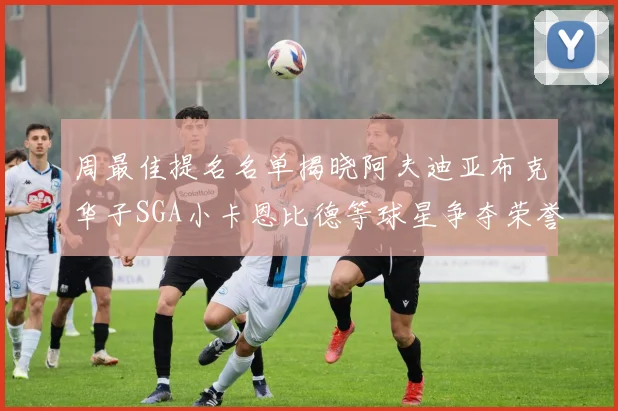 周最佳提名名单揭晓阿夫迪亚布克华子SGA小卡恩比德等球星争夺荣誉