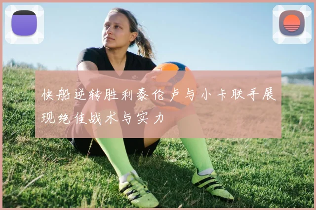 快船逆转胜利泰伦卢与小卡联手展现绝佳战术与实力