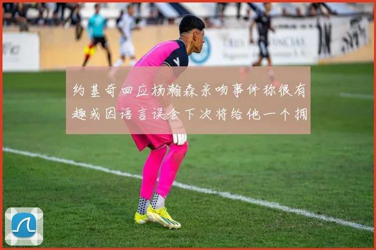 约基奇回应杨瀚森亲吻事件称很有趣或因语言误会下次将给他一个拥抱
