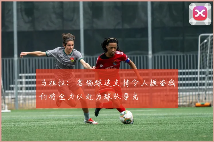 马祖拉：客场球迷支持令人振奋我们将全力以赴为球队争光