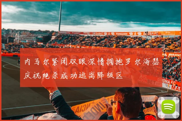 内马尔紧闭双眼深情拥抱罗尔海瑟庆祝绝杀成功逃离降级区