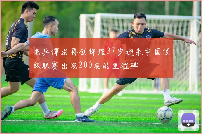 老兵谭龙再创辉煌37岁迎来中国顶级联赛出场200场的里程碑