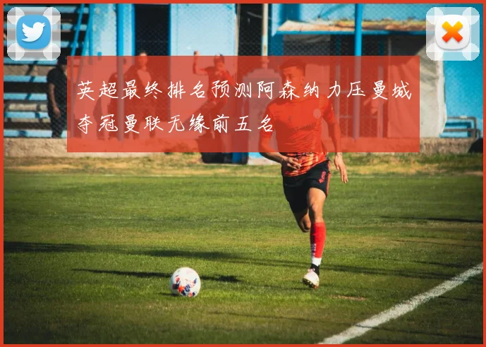 英超最终排名预测阿森纳力压曼城夺冠曼联无缘前五名