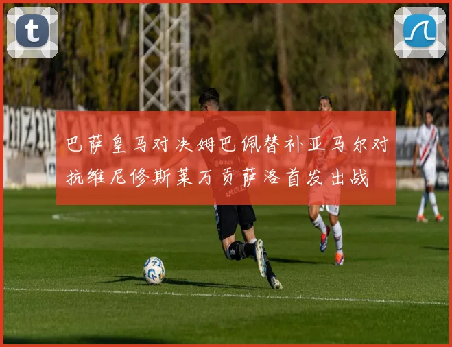 巴萨皇马对决姆巴佩替补亚马尔对抗维尼修斯莱万贡萨洛首发出战