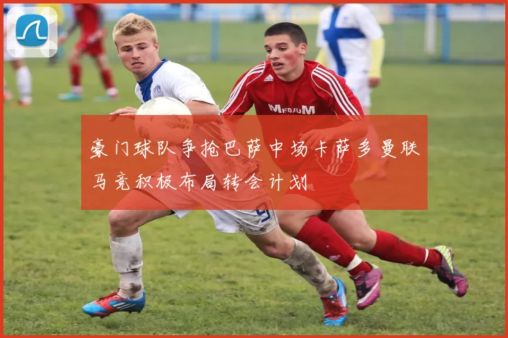 豪门球队争抢巴萨中场卡萨多曼联马竞积极布局转会计划