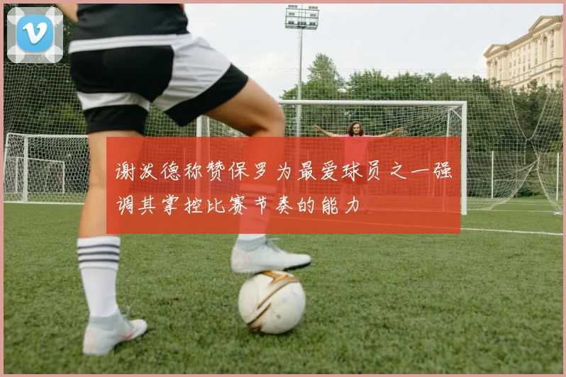 谢泼德称赞保罗为最爱球员之一强调其掌控比赛节奏的能力