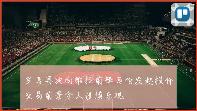 罗马再次向维拉前锋马伦发起报价交易前景令人谨慎乐观
