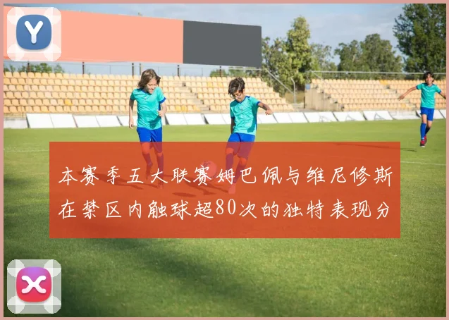 本赛季五大联赛姆巴佩与维尼修斯在禁区内触球超80次的独特表现分析