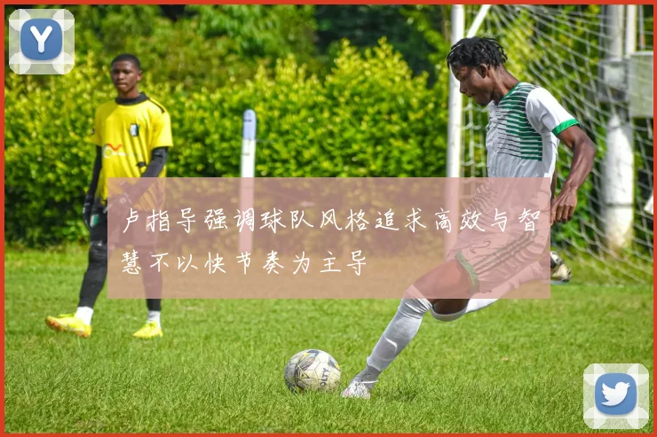 卢指导强调球队风格追求高效与智慧不以快节奏为主导