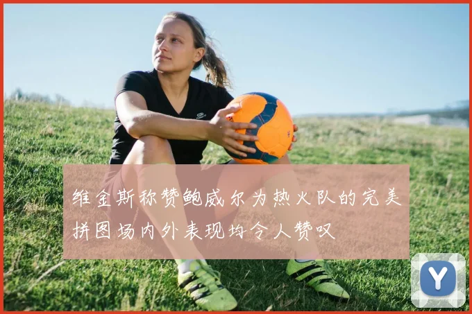 维金斯称赞鲍威尔为热火队的完美拼图场内外表现均令人赞叹