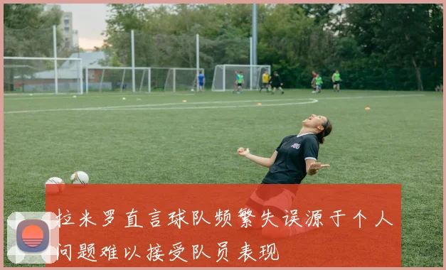 拉米罗直言球队频繁失误源于个人问题难以接受队员表现