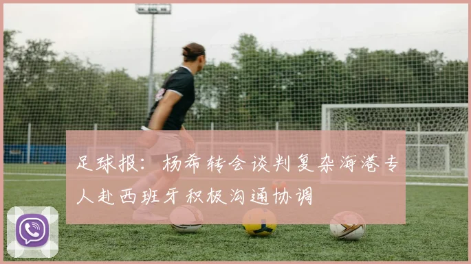 足球报：杨希转会谈判复杂海港专人赴西班牙积极沟通协调