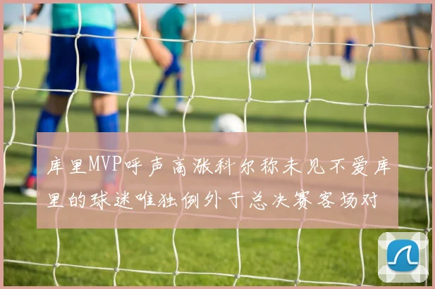 库里MVP呼声高涨科尔称未见不爱库里的球迷唯独例外于总决赛客场对阵骑士