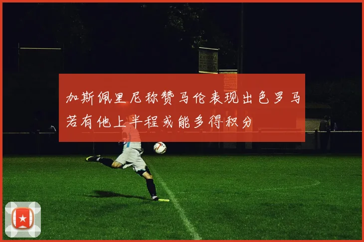 加斯佩里尼称赞马伦表现出色罗马若有他上半程或能多得积分