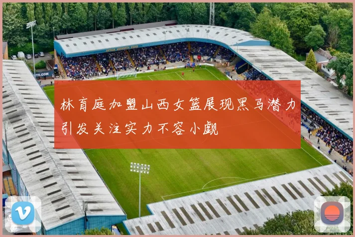 林育庭加盟山西女篮展现黑马潜力引发关注实力不容小觑