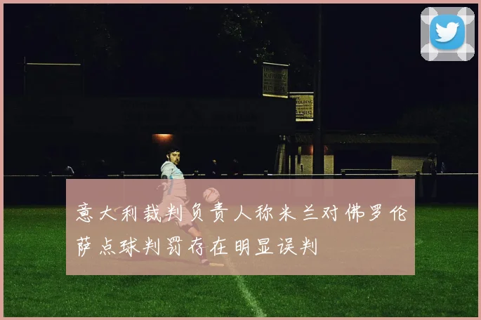 意大利裁判负责人称米兰对佛罗伦萨点球判罚存在明显误判
