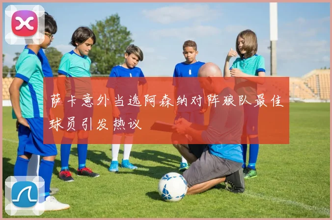 萨卡意外当选阿森纳对阵狼队最佳球员引发热议