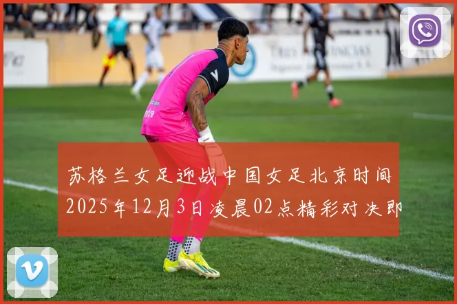 苏格兰女足迎战中国女足北京时间2025年12月3日凌晨02点精彩对决即将上演